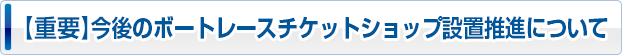 【重要】今後のボートレースチケットショップ設置推進について